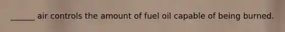 ______ air controls the amount of fuel oil capable of being burned.