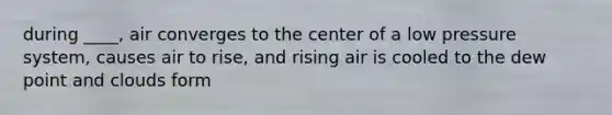 during ____, air converges to the center of a low pressure system, causes air to rise, and rising air is cooled to the dew point and clouds form