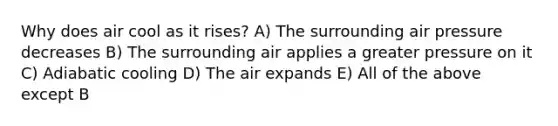 Why does air cool as it rises? A) The surrounding air pressure decreases B) The surrounding air applies a greater pressure on it C) Adiabatic cooling D) The air expands E) All of the above except B