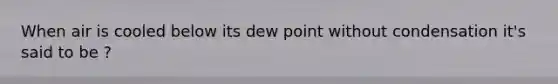 When air is cooled below its dew point without condensation it's said to be ?