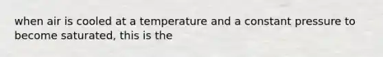 when air is cooled at a temperature and a constant pressure to become saturated, this is the