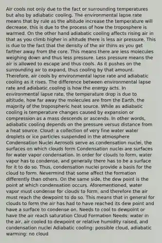 Air cools not only due to the fact or surrounding temperatures but also by adiabatic cooling. The environmental lapse rate means that by rule as the altitude increase the temperature will decrease, this is due to the process of how the troposphere is warmed. On the other hand adiabatic cooling affects rising air in that as you climb higher in altitude there is less air pressure. This is due to the fact that the density of the air thins as you get farther away from the core. This means there are less molecules weighing down and thus less pressure. Less pressure means the air is allowed to escape and thus cools. As it pushes on the surrounding air to expand, thus cooling by that amount. Therefore, air cools by environmental lapse rate and adiabatic cooling as it rises. The difference between environmental lapse rate and adiabatic cooling is how the energy acts. In environmental lapse rate, the temperature drop is due to altitude, how far away the molecules are from the Earth, the majority of the tropospheric heat source. While as adiabatic cooling is temperature changes caused by expansion or compression as a mass descends or ascends. In other words, adiabatic cooling depends on the pressure versus distance from a heat source. Cloud: a collection of very fine water water droplets or ice particles suspended in the atmosphere Condensation Nuclei Aerosols serve as condensation nuclei, the surfaces on which clouds form Condensation nuclei are surfaces for water vapor condensation. In order for clouds to form, water vapor has to condense, and generally there has to be a surface for it to do so. Thus, condensation nuclei provide a basis for the cloud to form. Nevermind that some affect the formation differently than others. On the same side, the dew point is the point at which condensation occurs. Aforementioned, water vapor must condense for clouds to form, and therefore the air must reach the dewpoint to do so. This means that in general for clouds to form the air has had to have reached its dew point and have a surface to condense on. Needs to cool to dewpoint or have the air reach saturation Cloud Formation Needs: water in the air, air cooled to dewpoint or relative humidity raised, and condensation nuclei Adiabatic cooling: possible cloud, adiabatic warming: no cloud