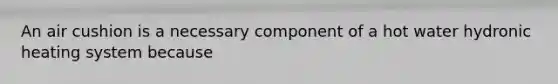 An air cushion is a necessary component of a hot water hydronic heating system because