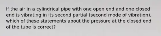 If the air in a cylindrical pipe with one open end and one closed end is vibrating in its second partial (second mode of vibration), which of these statements about the pressure at the closed end of the tube is correct?