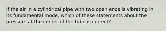 If the air in a cylindrical pipe with two open ends is vibrating in its fundamental mode, which of these statements about the pressure at the center of the tube is correct?