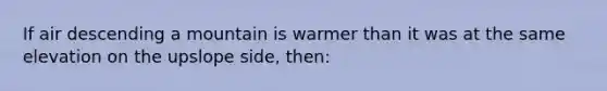 If air descending a mountain is warmer than it was at the same elevation on the upslope side, then: