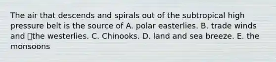 The air that descends and spirals out of the subtropical high pressure belt is the source of A. polar easterlies. B. trade winds and the westerlies. C. Chinooks. D. land and sea breeze. E. the monsoons