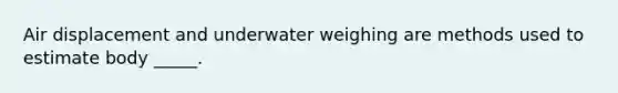 Air displacement and underwater weighing are methods used to estimate body _____.