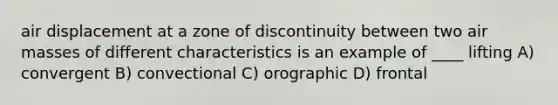 air displacement at a zone of discontinuity between two air masses of different characteristics is an example of ____ lifting A) convergent B) convectional C) orographic D) frontal