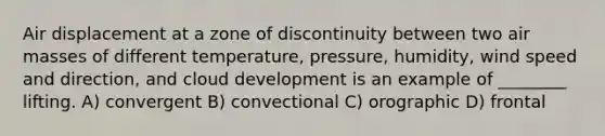 Air displacement at a zone of discontinuity between two air masses of different temperature, pressure, humidity, wind speed and direction, and cloud development is an example of ________ lifting. A) convergent B) convectional C) orographic D) frontal