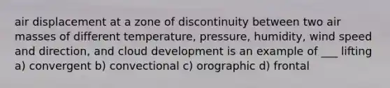 air displacement at a zone of discontinuity between two <a href='https://www.questionai.com/knowledge/kxxue2ni5z-air-masses' class='anchor-knowledge'>air masses</a> of different temperature, pressure, humidity, wind speed and direction, and cloud development is an example of ___ lifting a) convergent b) convectional c) orographic d) frontal