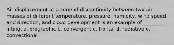 Air displacement at a zone of discontinuity between two air masses of different temperature, pressure, humidity, wind speed and direction, and cloud development is an example of ________ lifting. a. orographic b. convergent c. frontal d. radiative e. convectional