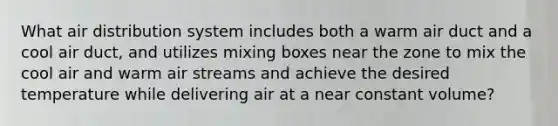 What air distribution system includes both a warm air duct and a cool air duct, and utilizes mixing boxes near the zone to mix the cool air and warm air streams and achieve the desired temperature while delivering air at a near constant volume?