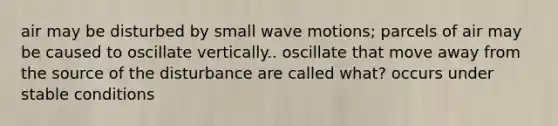 air may be disturbed by small wave motions; parcels of air may be caused to oscillate vertically.. oscillate that move away from the source of the disturbance are called what? occurs under stable conditions