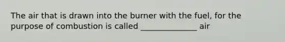 The air that is drawn into the burner with the fuel, for the purpose of combustion is called ______________ air