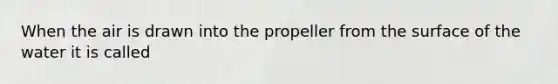 When the air is drawn into the propeller from the surface of the water it is called