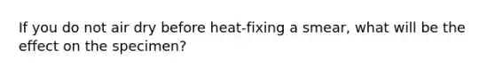 If you do not air dry before heat-fixing a smear, what will be the effect on the specimen?