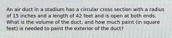 An air duct in a stadium has a circular cross section with a radius of 15 inches and a length of 42 feet and is open at both ends. What is the volume of the​ duct, and how much paint​ (in square​ feet) is needed to paint the exterior of the​ duct?