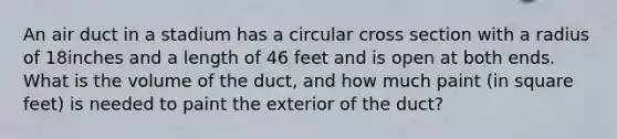 An air duct in a stadium has a circular cross section with a radius of 18inches and a length of 46 feet and is open at both ends. What is the volume of the​ duct, and how much paint​ (in square​ feet) is needed to paint the exterior of the​ duct?