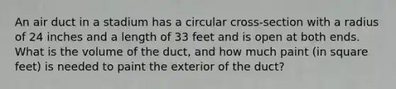 An air duct in a stadium has a circular cross-section with a radius of 24 inches and a length of 33 feet and is open at both ends. What is the volume of the​ duct, and how much paint​ (in square​ feet) is needed to paint the exterior of the​ duct?