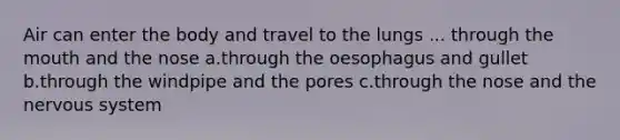 Air can enter the body and travel to the lungs ... through the mouth and the nose a.through the oesophagus and gullet b.through the windpipe and the pores c.through the nose and the nervous system