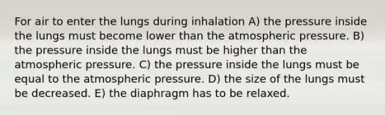 For air to enter the lungs during inhalation A) the pressure inside the lungs must become lower than the atmospheric pressure. B) the pressure inside the lungs must be higher than the atmospheric pressure. C) the pressure inside the lungs must be equal to the atmospheric pressure. D) the size of the lungs must be decreased. E) the diaphragm has to be relaxed.