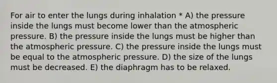 For air to enter the lungs during inhalation * A) the pressure inside the lungs must become lower than the atmospheric pressure. B) the pressure inside the lungs must be higher than the atmospheric pressure. C) the pressure inside the lungs must be equal to the atmospheric pressure. D) the size of the lungs must be decreased. E) the diaphragm has to be relaxed.