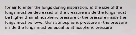 for air to enter the lungs during inspiration: a) the size of the lungs must be decreased b) the pressure inside the lungs must be higher than atmospheric pressure c) the pressure inside the lungs must be lower than atmospheric pressure d) the pressure inside the lungs must be equal to atmospheric pressure