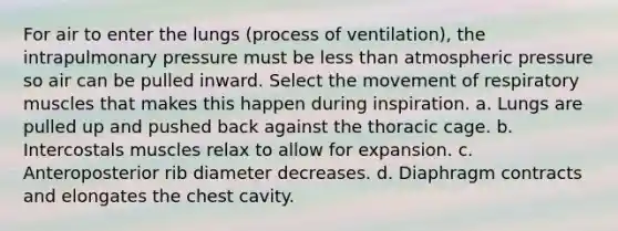 For air to enter the lungs (process of ventilation), the intrapulmonary pressure must be less than atmospheric pressure so air can be pulled inward. Select the movement of respiratory muscles that makes this happen during inspiration. a. Lungs are pulled up and pushed back against the thoracic cage. b. Intercostals muscles relax to allow for expansion. c. Anteroposterior rib diameter decreases. d. Diaphragm contracts and elongates the chest cavity.