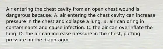 Air entering the chest cavity from an open chest wound is dangerous​ because: A. air entering the chest cavity can increase pressure in the chest and collapse a lung. B. air can bring in contaminants and cause infection. C. the air can overinflate the lung. D. the air can increase pressure in the​ chest, putting pressure on the diaphragm.