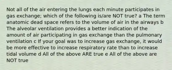 Not all of the air entering the lungs each minute participates in gas exchange; which of the following is/are NOT true? a The term anatomic dead space refers to the volume of air in the airways b The alveolar ventilation provides a better indication of the amount of air participating in gas exchange than the pulmonary ventilation c If your goal was to increase gas exchange, it would be more effective to increase respiratory rate than to increase tidal volume d All of the above ARE true e All of the above are NOT true