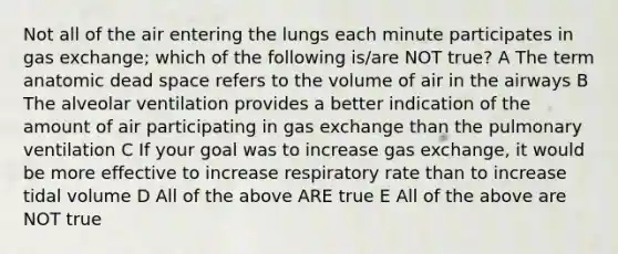 Not all of the air entering the lungs each minute participates in gas exchange; which of the following is/are NOT true? A The term anatomic dead space refers to the volume of air in the airways B The alveolar ventilation provides a better indication of the amount of air participating in gas exchange than the pulmonary ventilation C If your goal was to increase gas exchange, it would be more effective to increase respiratory rate than to increase tidal volume D All of the above ARE true E All of the above are NOT true