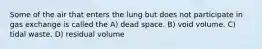 Some of the air that enters the lung but does not participate in gas exchange is called the A) dead space. B) void volume. C) tidal waste. D) residual volume