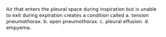 Air that enters the pleural space during inspiration but is unable to exit during expiration creates a condition called a. tension pneumothorax. b. open pneumothorax. c. pleural effusion. d. empyema.