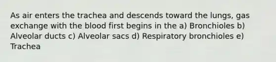 As air enters the trachea and descends toward the lungs, <a href='https://www.questionai.com/knowledge/kU8LNOksTA-gas-exchange' class='anchor-knowledge'>gas exchange</a> with <a href='https://www.questionai.com/knowledge/k7oXMfj7lk-the-blood' class='anchor-knowledge'>the blood</a> first begins in the a) Bronchioles b) Alveolar ducts c) Alveolar sacs d) Respiratory bronchioles e) Trachea