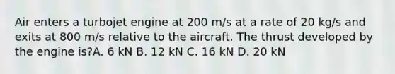 Air enters a turbojet engine at 200 m/s at a rate of 20 kg/s and exits at 800 m/s relative to the aircraft. The thrust developed by the engine is?A. 6 kN B. 12 kN C. 16 kN D. 20 kN