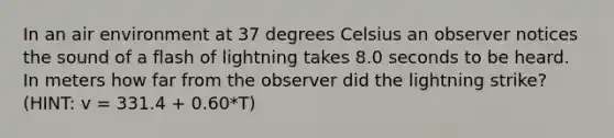 In an air environment at 37 degrees Celsius an observer notices the sound of a flash of lightning takes 8.0 seconds to be heard. In meters how far from the observer did the lightning strike? (HINT: v = 331.4 + 0.60*T)