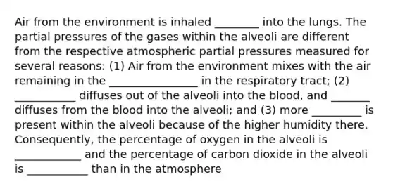 Air from the environment is inhaled ________ into the lungs. The partial pressures of the gases within the alveoli are different from the respective atmospheric partial pressures measured for several reasons: (1) Air from the environment mixes with the air remaining in the ________________ in the respiratory tract; (2) ___________ diffuses out of the alveoli into the blood, and _______ diffuses from the blood into the alveoli; and (3) more _________ is present within the alveoli because of the higher humidity there. Consequently, the percentage of oxygen in the alveoli is ____________ and the percentage of carbon dioxide in the alveoli is ___________ than in the atmosphere