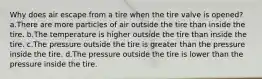 Why does air escape from a tire when the tire valve is opened? a.There are more particles of air outside the tire than inside the tire. b.The temperature is higher outside the tire than inside the tire. c.The pressure outside the tire is greater than the pressure inside the tire. d.The pressure outside the tire is lower than the pressure inside the tire.