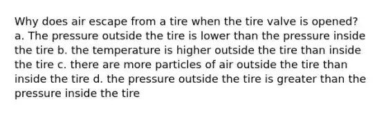 Why does air escape from a tire when the tire valve is opened? a. The pressure outside the tire is lower than the pressure inside the tire b. the temperature is higher outside the tire than inside the tire c. there are more particles of air outside the tire than inside the tire d. the pressure outside the tire is greater than the pressure inside the tire