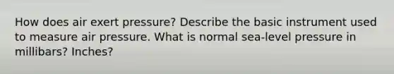 How does air exert pressure? Describe the basic instrument used to measure air pressure. What is normal sea-level pressure in millibars? Inches?