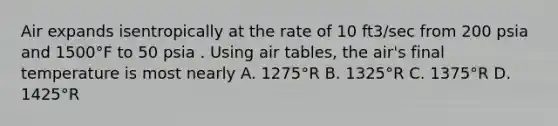 Air expands isentropically at the rate of 10 ft3/sec from 200 psia and 1500°F to 50 psia . Using air tables, the air's final temperature is most nearly A. 1275°R B. 1325°R C. 1375°R D. 1425°R