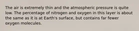 The air is extremely thin and the atmospheric pressure is quite low. The percentage of nitrogen and oxygen in this layer is about the same as it is at Earth's surface, but contains far fewer oxygen molecules.