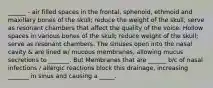 ______ - air filled spaces in the frontal, sphenoid, ethmoid and maxillary bones of the skull; reduce the weight of the skull; serve as resonant chambers that affect the quality of the voice. Hollow spaces in various bones of the skull; reduce weight of the skull; serve as resonant chambers. The sinuses open into the nasal cavity & are lined w/ mucous membranes, allowing mucus secretions to _______. But Membranes that are ______ b/c of nasal infections / allergic reactions block this drainage, increasing _______ in sinus and causing a _____.