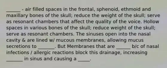 ______ - air filled spaces in the frontal, sphenoid, ethmoid and maxillary bones of the skull; reduce the weight of the skull; serve as resonant chambers that affect the quality of the voice. Hollow spaces in various bones of the skull; reduce weight of the skull; serve as resonant chambers. The sinuses open into the nasal cavity & are lined w/ mucous membranes, allowing mucus secretions to _______. But Membranes that are ______ b/c of nasal infections / allergic reactions block this drainage, increasing _______ in sinus and causing a _____.