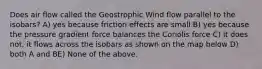 Does air flow called the Geostrophic Wind flow parallel to the isobars? A) yes because friction effects are small B) yes because the pressure gradient force balances the Coriolis force C) it does not, it flows across the isobars as shown on the map below D) both A and BE) None of the above.