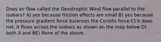 Does air flow called the Geostrophic Wind flow parallel to the isobars? A) yes because friction effects are small B) yes because the pressure gradient force balances the Coriolis force C) it does not, it flows across the isobars as shown on the map below D) both A and BE) None of the above.