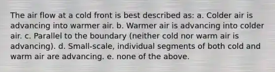 The air flow at a cold front is best described as: a. Colder air is advancing into warmer air. b. Warmer air is advancing into colder air. c. Parallel to the boundary (neither cold nor warm air is advancing). d. Small-scale, individual segments of both cold and warm air are advancing. e. none of the above.