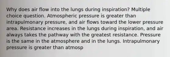 Why does air flow into the lungs during inspiration? Multiple choice question. Atmospheric pressure is greater than intrapulmonary pressure, and air flows toward the lower pressure area. Resistance increases in the lungs during inspiration, and air always takes the pathway with the greatest resistance. Pressure is the same in the atmosphere and in the lungs. Intrapulmonary pressure is greater than atmosp