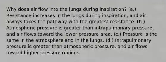 Why does air flow into the lungs during inspiration? (a.) Resistance increases in the lungs during inspiration, and air always takes the pathway with the greatest resistance. (b.) Atmospheric pressure is greater than intrapulmonary pressure, and air flows toward the lower pressure area. (c.) Pressure is the same in the atmosphere and in the lungs. (d.) Intrapulmonary pressure is greater than atmospheric pressure, and air flows toward higher pressure regions.